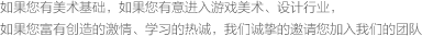 如果您有美术基础，如果您有意进入游戏美术、设计行业，如果您富有创造的激情、学习的热诚，我们诚挚的邀请您加入我们的团队